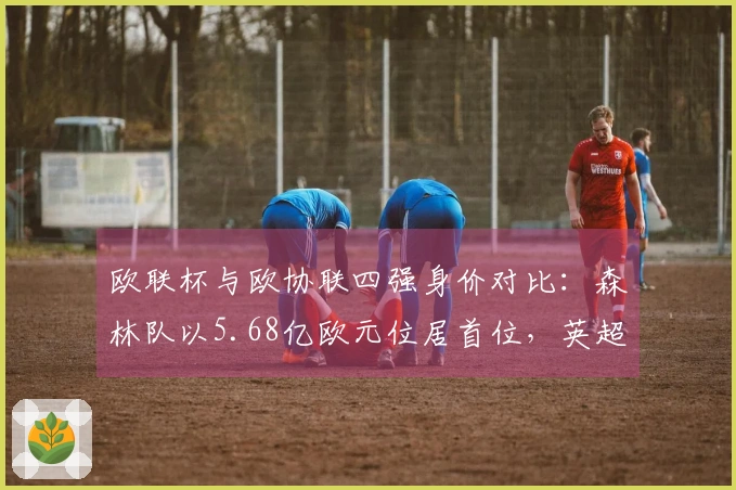 欧联杯与欧协联四强身价对比：森林队以5.68亿欧元位居首位，英超三队均超过5亿欧元