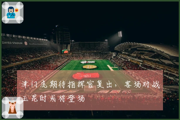 津门虎期待指挥官复出，客场对战玉昆时或将登场