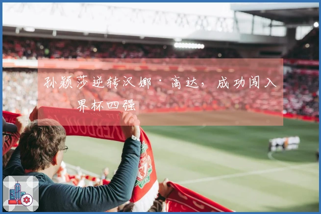 孙颖莎逆转汉娜·高达，成功闯入世界杯四强