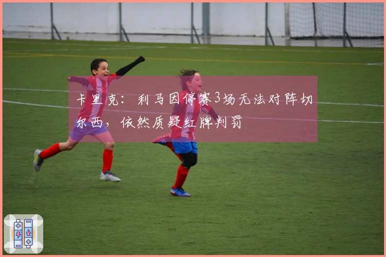 卡里克：利马因停赛3场无法对阵切尔西，依然质疑红牌判罚