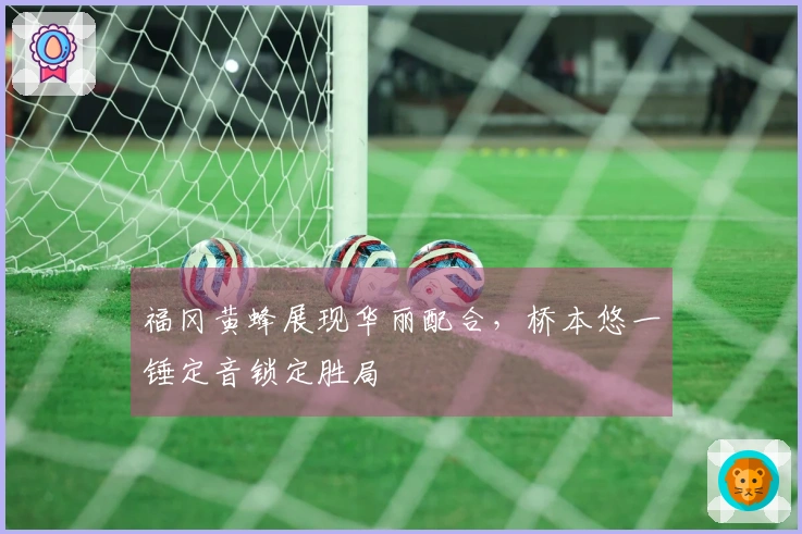 福冈黄蜂展现华丽配合，桥本悠一锤定音锁定胜局