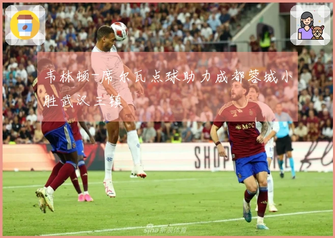 韦林顿-席尔瓦点球助力成都蓉城小胜武汉三镇