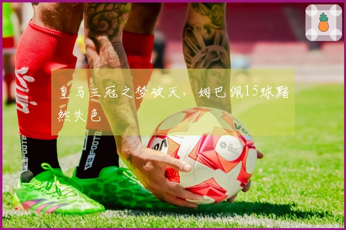皇马三冠之梦破灭，姆巴佩15球黯然失色