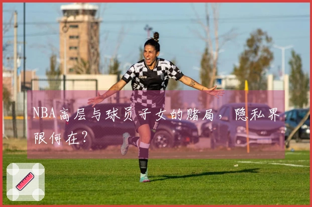 NBA高层与球员子女的赌局，隐私界限何在？