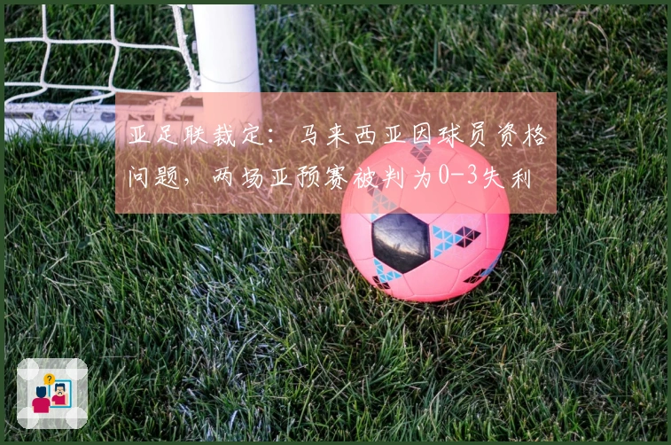 亚足联裁定：马来西亚因球员资格问题，两场亚预赛被判为0-3失利