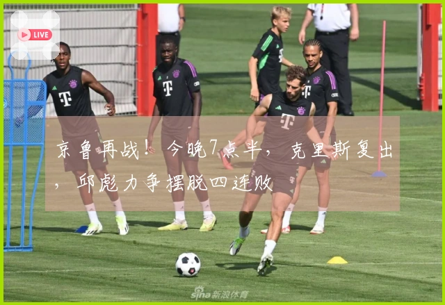 京鲁再战！今晚7点半，克里斯复出，邱彪力争摆脱四连败