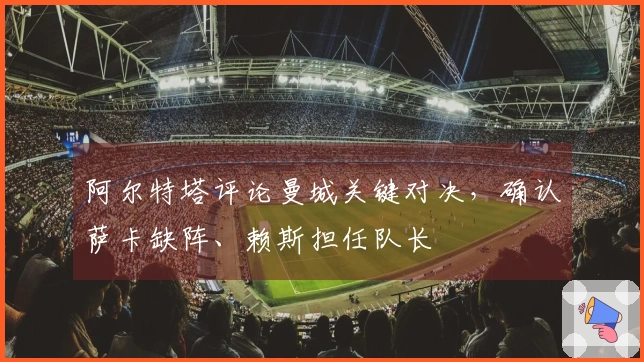 阿尔特塔评论曼城关键对决，确认萨卡缺阵、赖斯担任队长