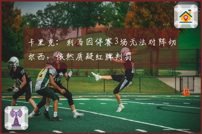 卡里克：利马因停赛3场无法对阵切尔西，依然质疑红牌判罚