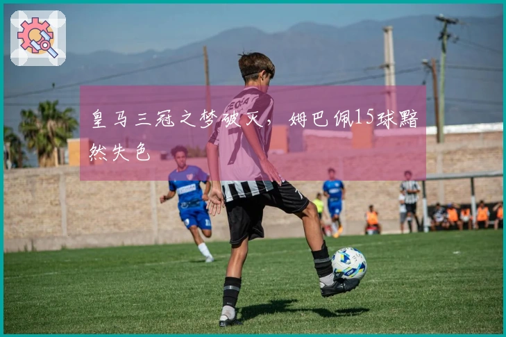 皇马三冠之梦破灭，姆巴佩15球黯然失色