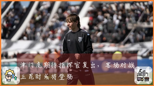 津门虎期待指挥官复出，客场对战玉昆时或将登场