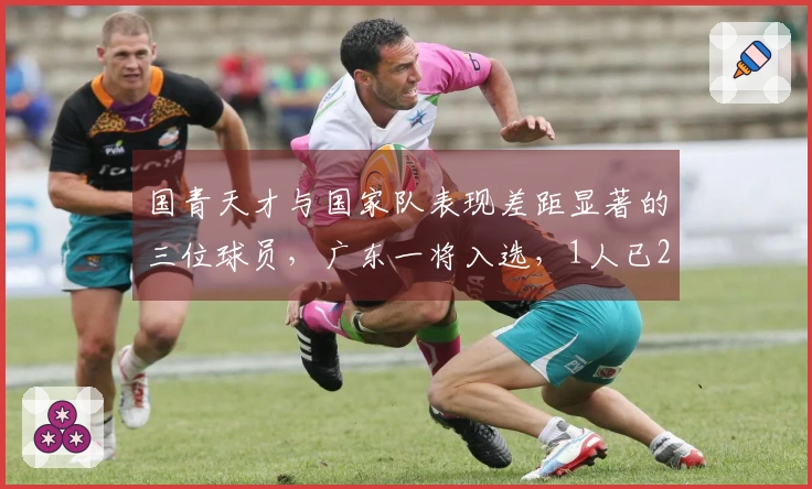 国青天才与国家队表现差距显著的三位球员，广东一将入选，1人已27岁退役