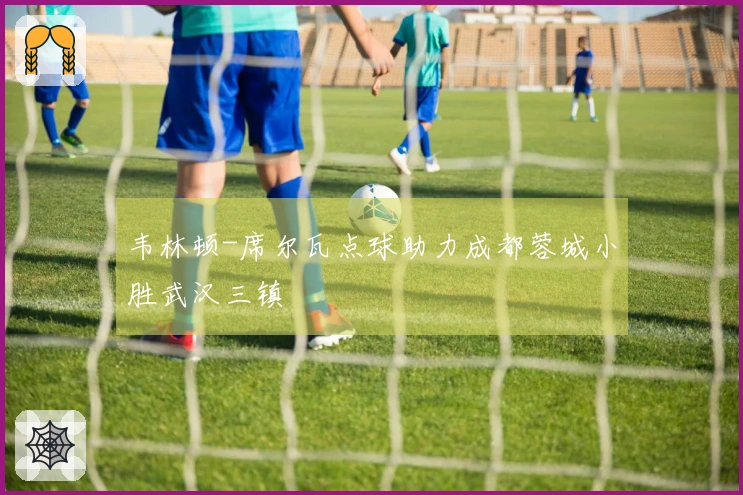 韦林顿-席尔瓦点球助力成都蓉城小胜武汉三镇