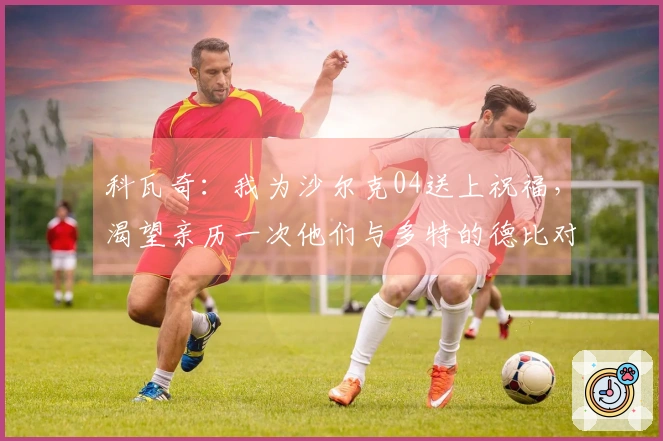 科瓦奇：我为沙尔克04送上祝福，渴望亲历一次他们与多特的德比对决